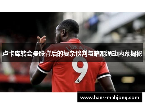 卢卡库转会曼联背后的复杂谈判与暗潮涌动内幕揭秘