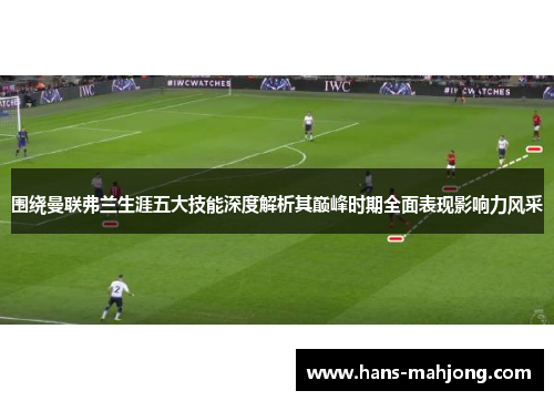 围绕曼联弗兰生涯五大技能深度解析其巅峰时期全面表现影响力风采