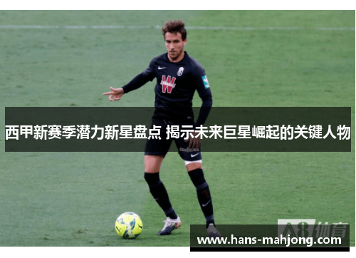 西甲新赛季潜力新星盘点 揭示未来巨星崛起的关键人物