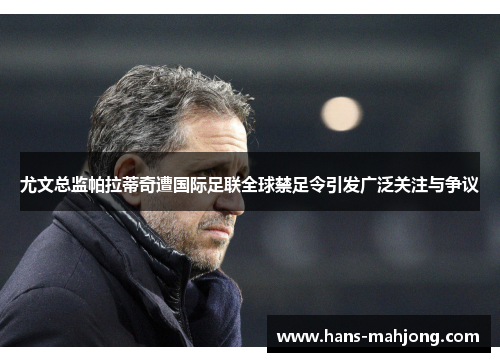 尤文总监帕拉蒂奇遭国际足联全球禁足令引发广泛关注与争议 尤文总监帕拉蒂奇遭国际足联全球禁足令引发广泛关注与争议