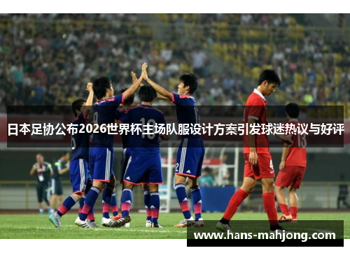 日本足协公布2026世界杯主场队服设计方案引发球迷热议与好评