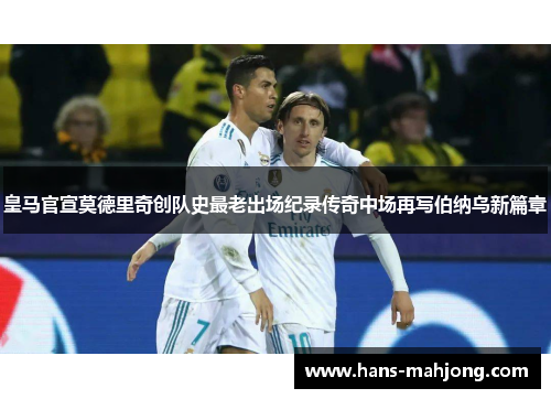 皇马官宣莫德里奇创队史最老出场纪录传奇中场再写伯纳乌新篇章 皇马官宣莫德里奇创队史最老出场纪录传奇中场再写伯纳乌新篇章