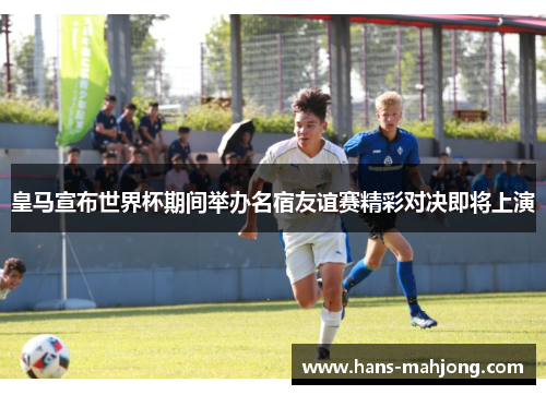 皇马宣布世界杯期间举办名宿友谊赛精彩对决即将上演 皇马宣布世界杯期间举办名宿友谊赛精彩对决即将上演