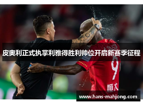 皮奥利正式执掌利雅得胜利帅位开启新赛季征程 皮奥利正式执掌利雅得胜利帅位开启新赛季征程