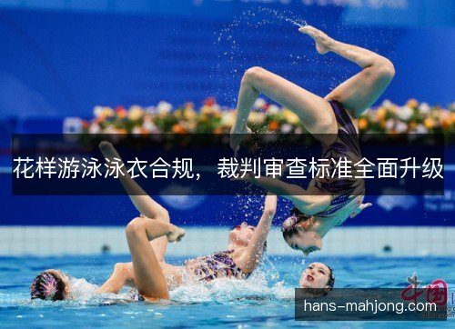 花样游泳泳衣合规,裁判审查标准全面升级 花样游泳泳衣合规,裁判审查标准全面升级